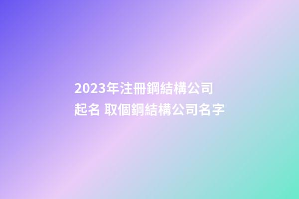 2023年注冊鋼結構公司起名 取個鋼結構公司名字